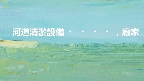 河道清淤設備，廠家專業(yè)保障水質清潔